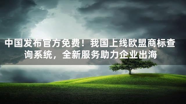 中国发布官方免费！我国上线欧盟商标查询系统，全新服务助力企业出海