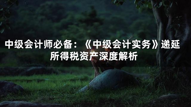 中级会计师必备：《中级会计实务》递延所得税资产深度解析