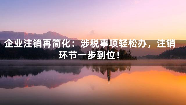 企业注销再简化：涉税事项轻松办，注销环节一步到位！