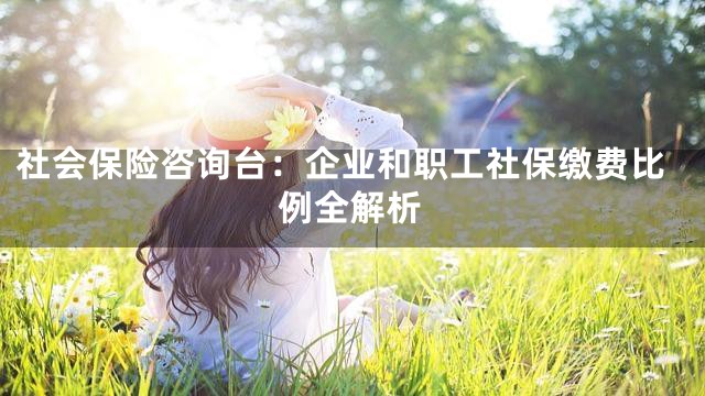 社会保险咨询台：企业和职工社保缴费比例全解析