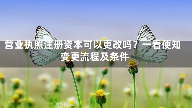 营业执照注册资本可以更改吗？一看便知变更流程及条件