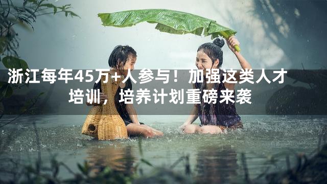 浙江每年45万+人参与！加强这类人才培训，培养计划重磅来袭