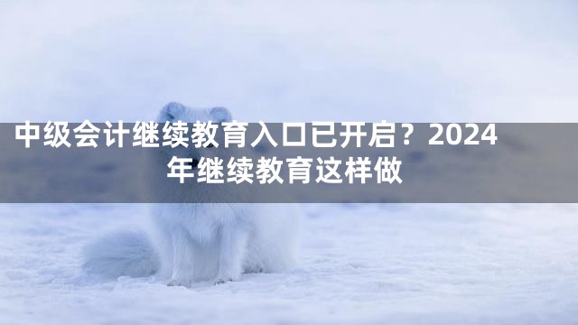 中级会计继续教育入口已开启？2024年继续教育这样做