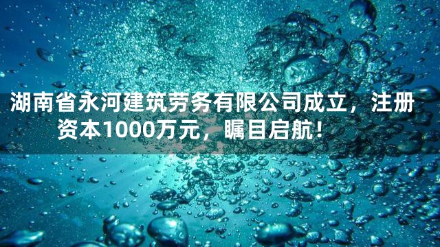 湖南省永河建筑劳务有限公司成立，注册资本1000万元，瞩目启航！