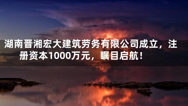 湖南晋湘宏大建筑劳务有限公司成立，注册资本1000万元，瞩目启航！
