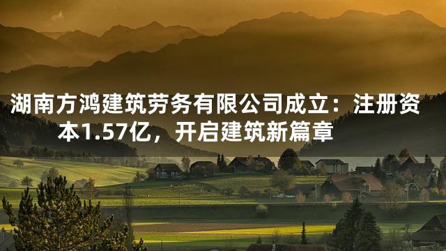 湖南方鸿建筑劳务有限公司成立：注册资本1.57亿，开启建筑新篇章