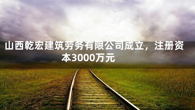 山西乾宏建筑劳务有限公司成立，注册资本3000万元