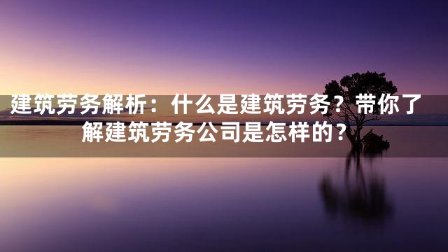 建筑劳务解析：什么是建筑劳务？带你了解建筑劳务公司是怎样的？