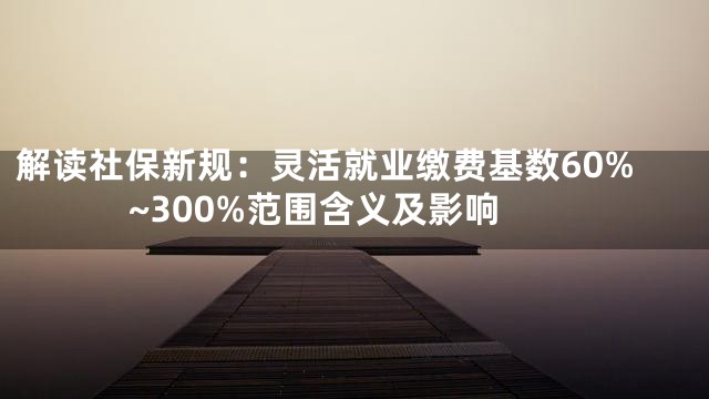 解读社保新规：灵活就业缴费基数60%~300%范围含义及影响
