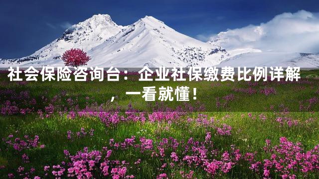 社会保险咨询台：企业社保缴费比例详解，一看就懂！