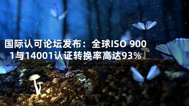 国际认可论坛发布：全球ISO 9001与14001认证转换率高达93%
