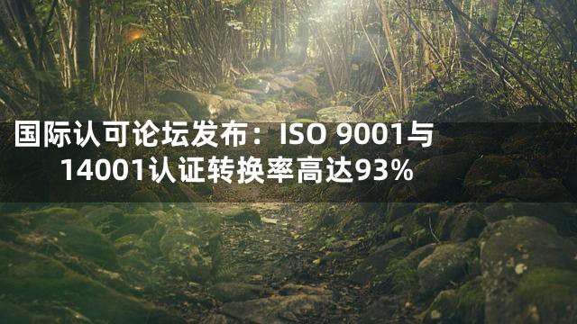 国际认可论坛发布：ISO 9001与14001认证转换率高达93%