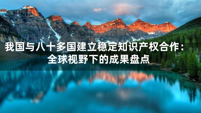 我国与八十多国建立稳定知识产权合作：全球视野下的成果盘点