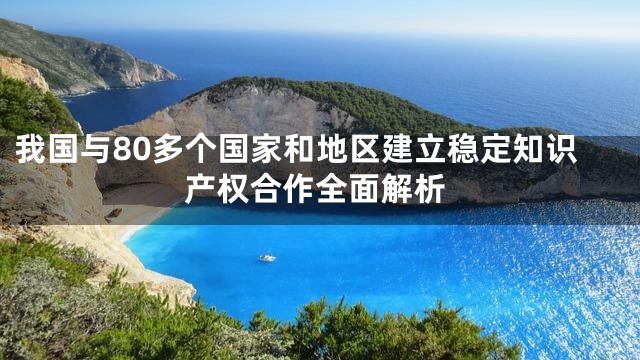 我国与80多个国家和地区建立稳定知识产权合作全面解析