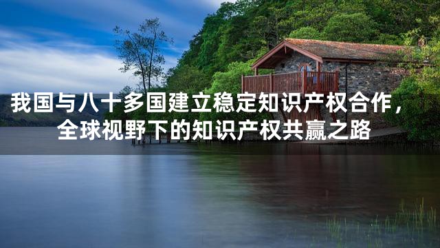 我国与八十多国建立稳定知识产权合作，全球视野下的知识产权共赢之路