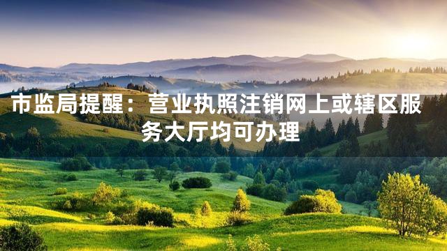市监局提醒：营业执照注销网上或辖区服务大厅均可办理