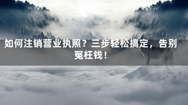 如何注销营业执照？三步轻松搞定，告别冤枉钱！