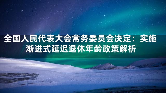 全国人民代表大会常务委员会决定：实施渐进式延迟退休年龄政策解析