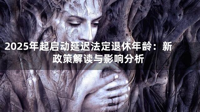 2025年起启动延迟法定退休年龄：新政策解读与影响分析