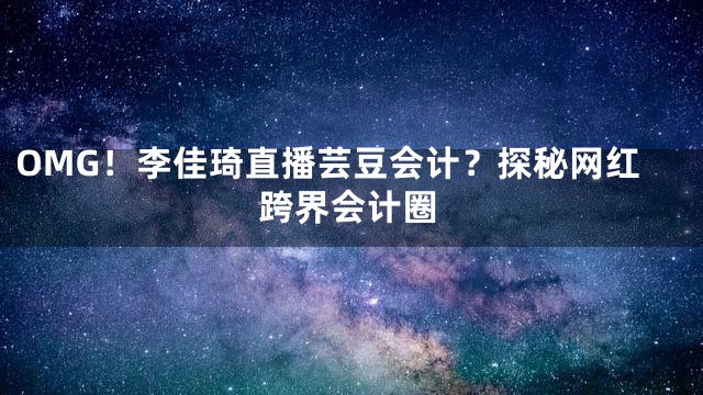 OMG！李佳琦直播芸豆会计？探秘网红跨界会计圈