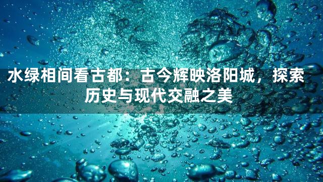 水绿相间看古都：古今辉映洛阳城，探索历史与现代交融之美