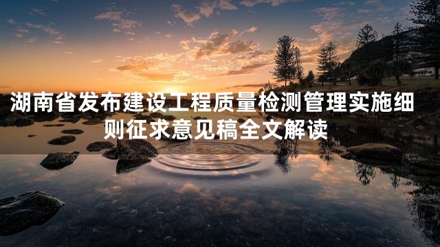 湖南省发布建设工程质量检测管理实施细则征求意见稿全文解读