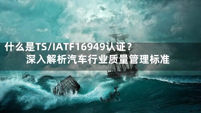 什么是TS/IATF16949认证？深入解析汽车行业质量管理标准