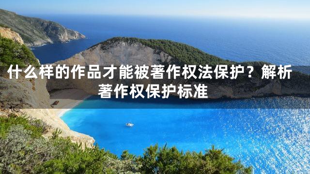什么样的作品才能被著作权法保护？解析著作权保护标准