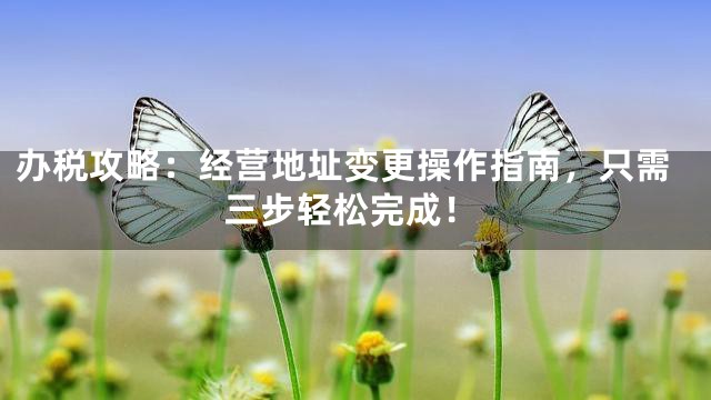 办税攻略：经营地址变更操作指南，只需三步轻松完成！