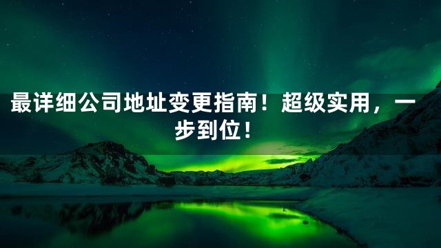 最详细公司地址变更指南！超级实用，一步到位！