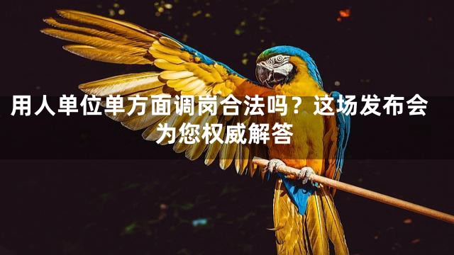 用人单位单方面调岗合法吗？这场发布会为您权威解答
