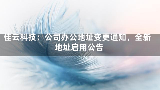 佳云科技：公司办公地址变更通知，全新地址启用公告