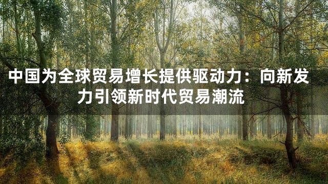 中国为全球贸易增长提供驱动力：向新发力引领新时代贸易潮流