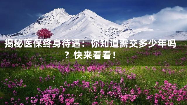 揭秘医保终身待遇：你知道需交多少年吗？快来看看！
