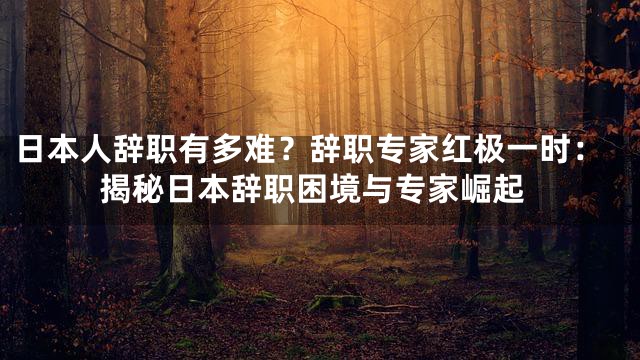 日本人辞职有多难？辞职专家红极一时：揭秘日本辞职困境与专家崛起