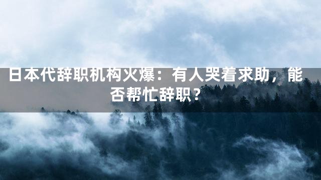 日本代辞职机构火爆：有人哭着求助，能否帮忙辞职？