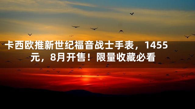 卡西欧推新世纪福音战士手表，1455元，8月开售！限量收藏必看
