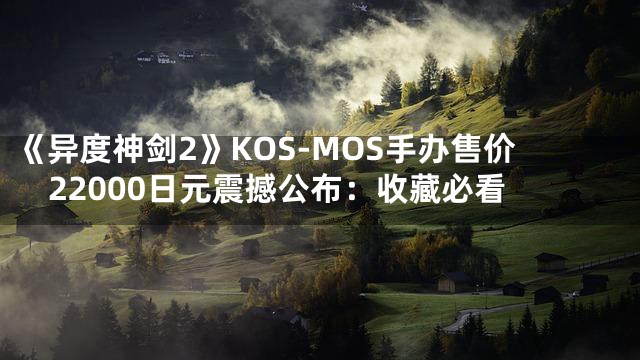 《异度神剑2》KOS-MOS手办售价22000日元震撼公布：收藏必看