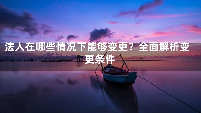 法人在哪些情况下能够变更？全面解析变更条件