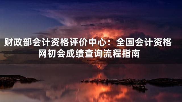 财政部会计资格评价中心：全国会计资格网初会成绩查询流程指南