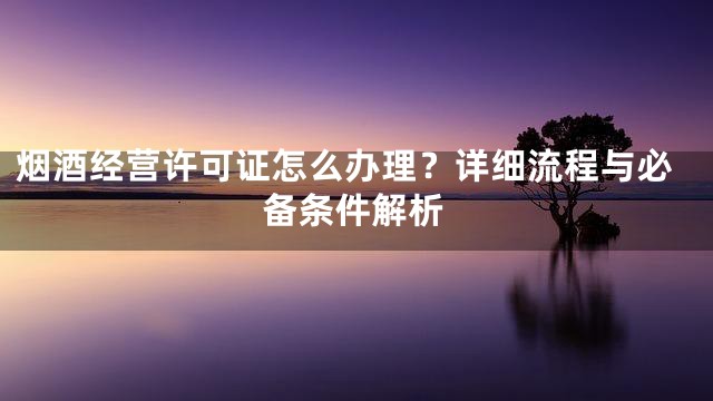 烟酒经营许可证怎么办理？详细流程与必备条件解析