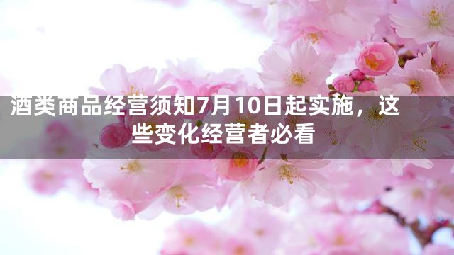 酒类商品经营须知7月10日起实施，这些变化经营者必看