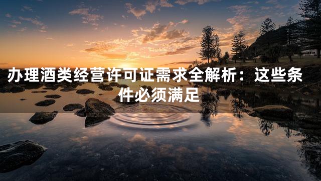 办理酒类经营许可证需求全解析：这些条件必须满足