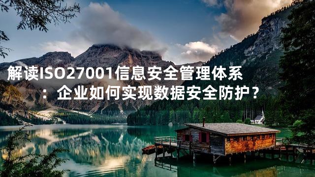 解读ISO27001信息安全管理体系：企业如何实现数据安全防护？
