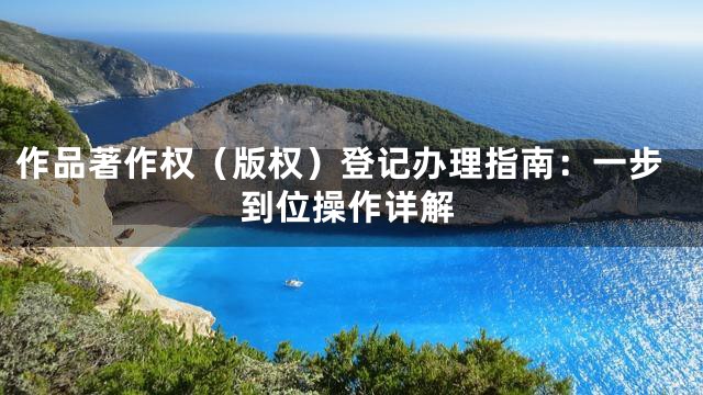 作品著作权（版权）登记办理指南：一步到位操作详解