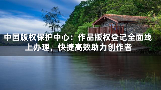 中国版权保护中心：作品版权登记全面线上办理，快捷高效助力创作者