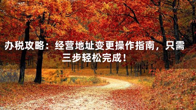 办税攻略：经营地址变更操作指南，只需三步轻松完成！