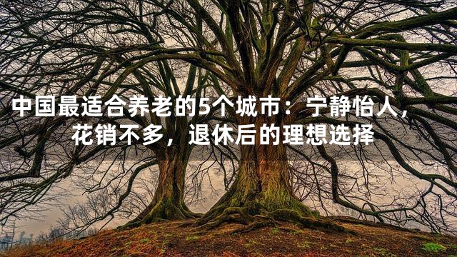 中国最适合养老的5个城市：宁静怡人，花销不多，退休后的理想选择