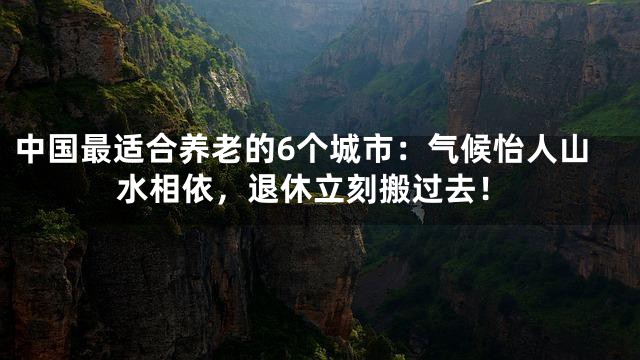 中国最适合养老的6个城市：气候怡人山水相依，退休立刻搬过去！