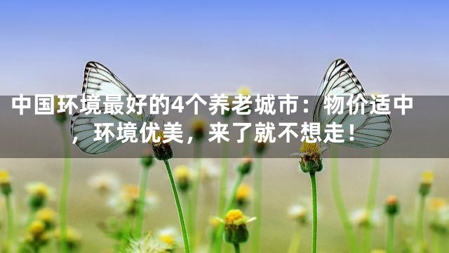 中国环境最好的4个养老城市：物价适中，环境优美，来了就不想走！